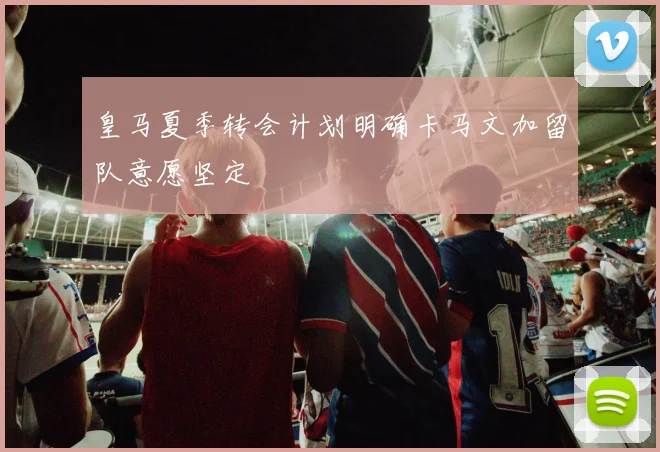 皇马夏季转会计划明确卡马文加留队意愿坚定