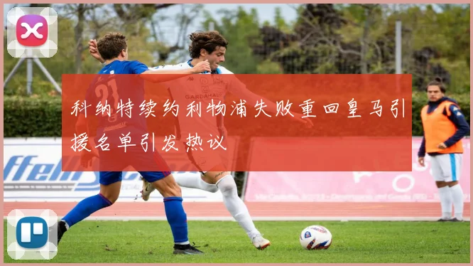 科纳特续约利物浦失败重回皇马引援名单引发热议