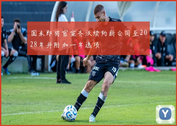 国米即将官宣齐沃续约新合同至2028年并附加一年选项