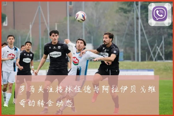 罗马关注格林伍德与阿拉伊贝戈维奇的转会动态
