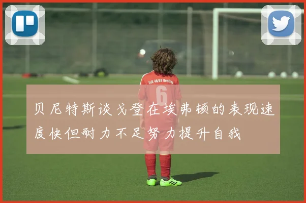 贝尼特斯谈戈登在埃弗顿的表现速度快但耐力不足努力提升自我