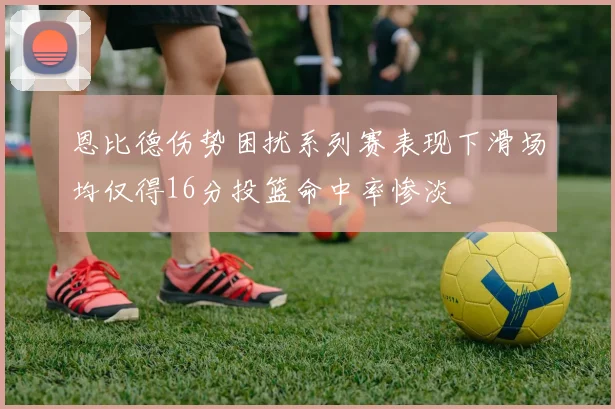 恩比德伤势困扰系列赛表现下滑场均仅得16分投篮命中率惨淡