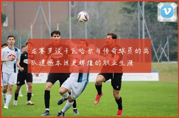龙赛罗谈卡瓦哈尔与传奇球员的离队遗憾本该更辉煌的职业生涯