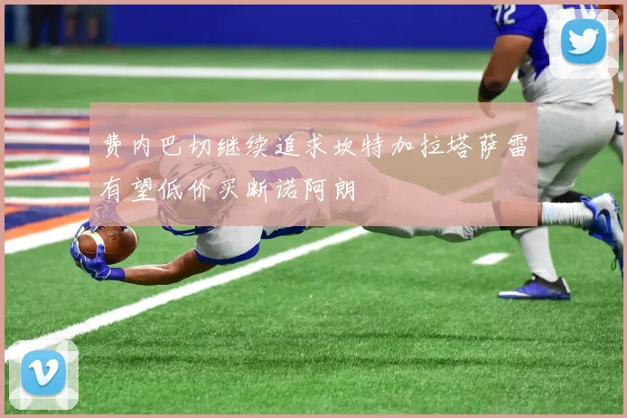 费内巴切继续追求坎特加拉塔萨雷有望低价买断诺阿朗