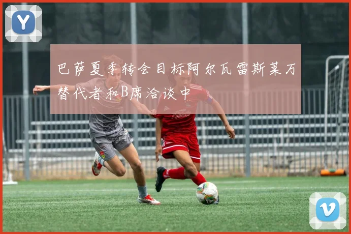 巴萨夏季转会目标阿尔瓦雷斯莱万替代者和B席洽谈中