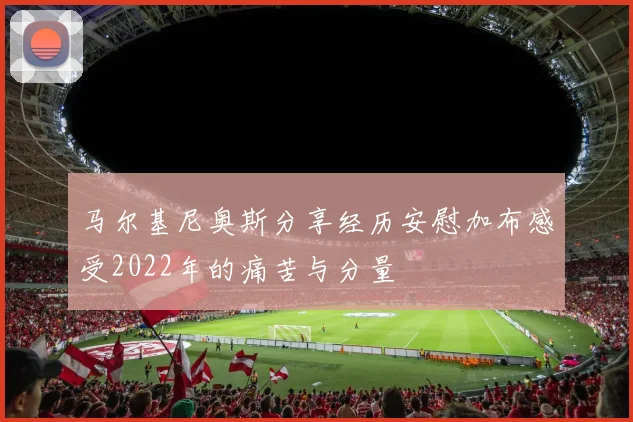 马尔基尼奥斯分享经历安慰加布感受2022年的痛苦与分量