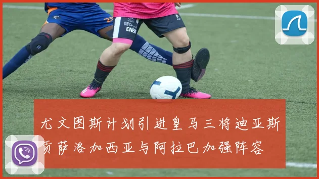 尤文图斯计划引进皇马三将迪亚斯贡萨洛加西亚与阿拉巴加强阵容