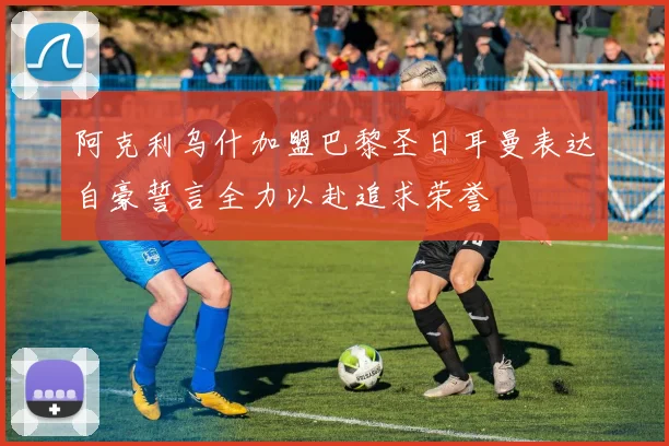 阿克利乌什加盟巴黎圣日耳曼表达自豪誓言全力以赴追求荣誉